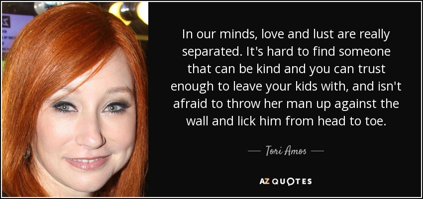 In our minds, love and lust are really separated. It's hard to find someone that can be kind and you can trust enough to leave your kids with, and isn't afraid to throw her man up against the wall and lick him from head to toe. - Tori Amos