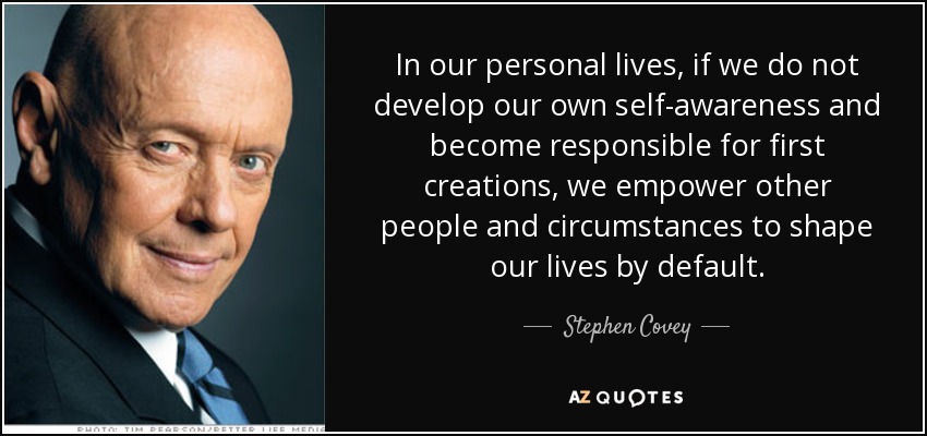 In our personal lives, if we do not develop our own self-awareness and become responsible for first creations, we empower other people and circumstances to shape our lives by default. - Stephen Covey