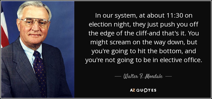 In our system, at about 11:30 on election night, they just push you off the edge of the cliff-and that's it. You might scream on the way down, but you're going to hit the bottom, and you're not going to be in elective office. - Walter F. Mondale