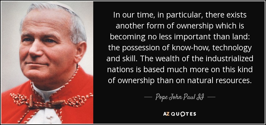 In our time, in particular, there exists another form of ownership which is becoming no less important than land: the possession of know-how, technology and skill. The wealth of the industrialized nations is based much more on this kind of ownership than on natural resources. - Pope John Paul II