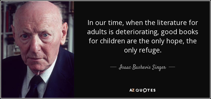 In our time, when the literature for adults is deteriorating, good books for children are the only hope, the only refuge. - Isaac Bashevis Singer