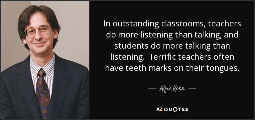 In outstanding classrooms, teachers do more listening than talking, and students do more talking than listening. Terrific teachers often have teeth marks on their tongues. - Alfie Kohn