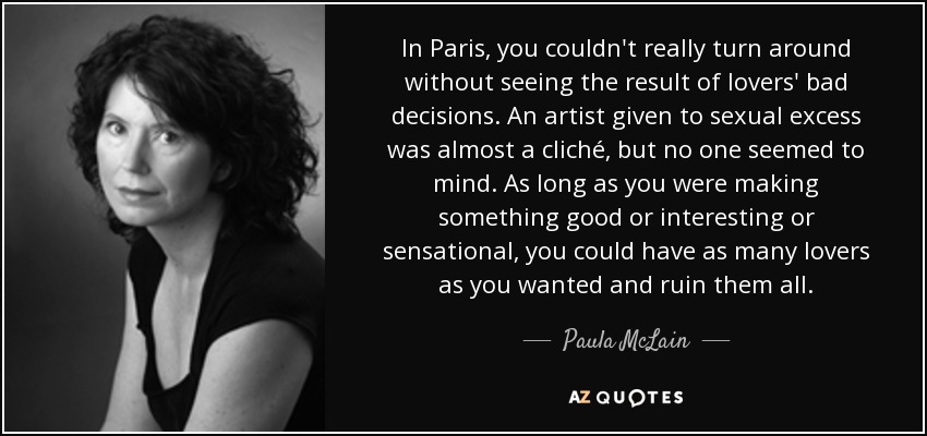 In Paris, you couldn't really turn around without seeing the result of lovers' bad decisions. An artist given to sexual excess was almost a cliché, but no one seemed to mind. As long as you were making something good or interesting or sensational, you could have as many lovers as you wanted and ruin them all. - Paula McLain