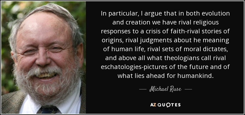 In particular, I argue that in both evolution and creation we have rival religious responses to a crisis of faith-rival stories of origins, rival judgments about he meaning of human life, rival sets of moral dictates, and above all what theologians call rival eschatologies-pictures of the future and of what lies ahead for humankind. - Michael Ruse