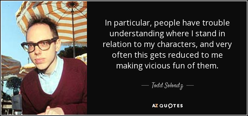 In particular, people have trouble understanding where I stand in relation to my characters, and very often this gets reduced to me making vicious fun of them. - Todd Solondz
