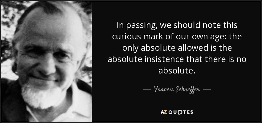 In passing, we should note this curious mark of our own age: the only absolute allowed is the absolute insistence that there is no absolute. - Francis Schaeffer