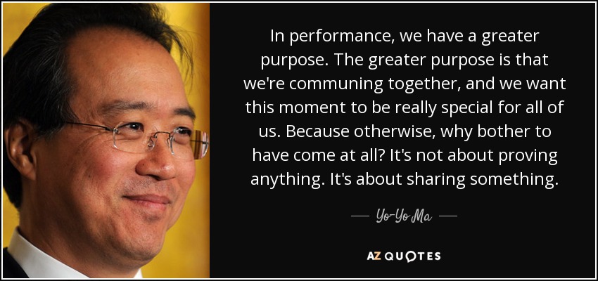 In performance, we have a greater purpose. The greater purpose is that we're communing together, and we want this moment to be really special for all of us. Because otherwise, why bother to have come at all? It's not about proving anything. It's about sharing something. - Yo-Yo Ma