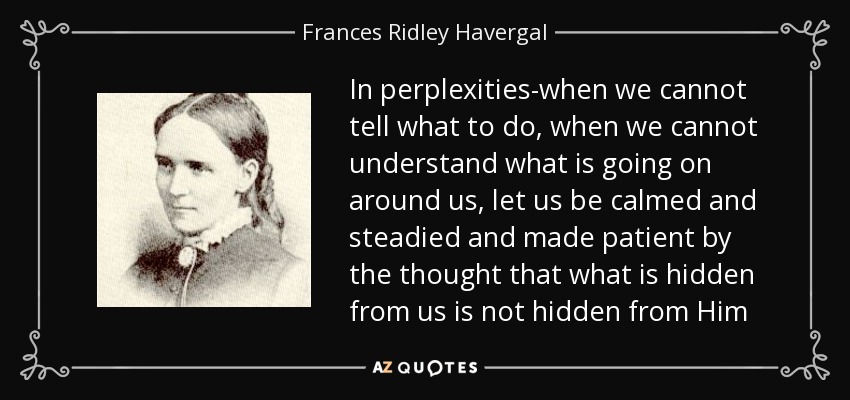 In perplexities-when we cannot tell what to do, when we cannot understand what is going on around us, let us be calmed and steadied and made patient by the thought that what is hidden from us is not hidden from Him - Frances Ridley Havergal