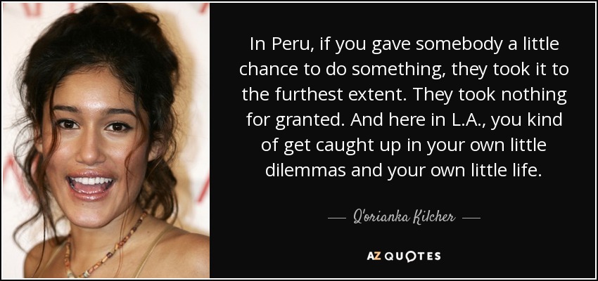 In Peru, if you gave somebody a little chance to do something, they took it to the furthest extent. They took nothing for granted. And here in L.A., you kind of get caught up in your own little dilemmas and your own little life. - Q'orianka Kilcher