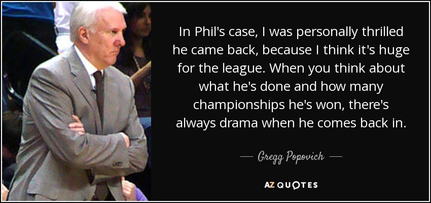 In Phil's case, I was personally thrilled he came back, because I think it's huge for the league. When you think about what he's done and how many championships he's won, there's always drama when he comes back in. - Gregg Popovich