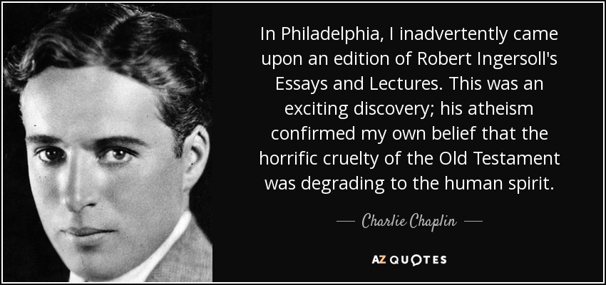In Philadelphia, I inadvertently came upon an edition of Robert Ingersoll's Essays and Lectures. This was an exciting discovery; his atheism confirmed my own belief that the horrific cruelty of the Old Testament was degrading to the human spirit. - Charlie Chaplin
