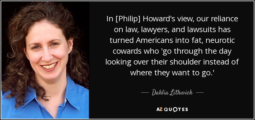 In [Philip] Howard's view, our reliance on law, lawyers, and lawsuits has turned Americans into fat, neurotic cowards who 'go through the day looking over their shoulder instead of where they want to go.' - Dahlia Lithwick