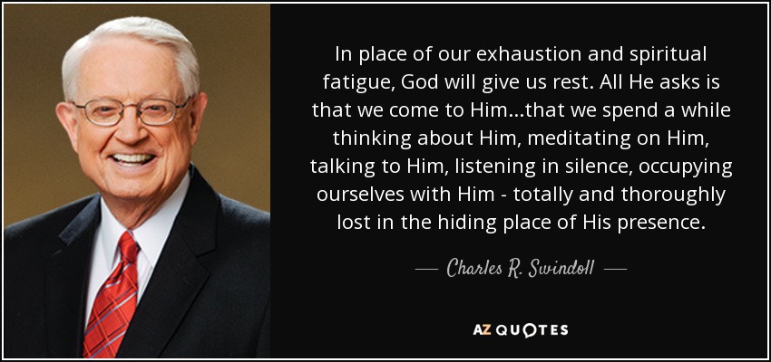 In place of our exhaustion and spiritual fatigue, God will give us rest. All He asks is that we come to Him...that we spend a while thinking about Him, meditating on Him, talking to Him, listening in silence, occupying ourselves with Him - totally and thoroughly lost in the hiding place of His presence. - Charles R. Swindoll