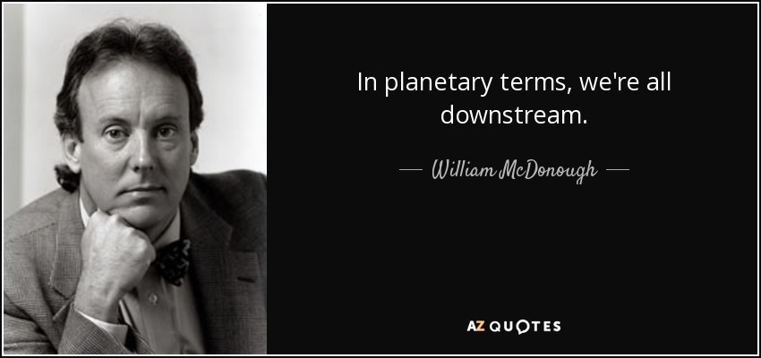 In planetary terms, we're all downstream. - William McDonough