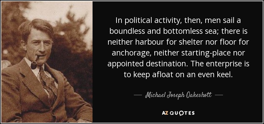 In political activity, then, men sail a boundless and bottomless sea; there is neither harbour for shelter nor floor for anchorage, neither starting-place nor appointed destination. The enterprise is to keep afloat on an even keel. - Michael Joseph Oakeshott
