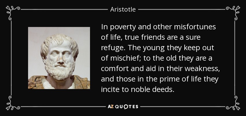 In poverty and other misfortunes of life, true friends are a sure refuge. The young they keep out of mischief; to the old they are a comfort and aid in their weakness, and those in the prime of life they incite to noble deeds. - Aristotle