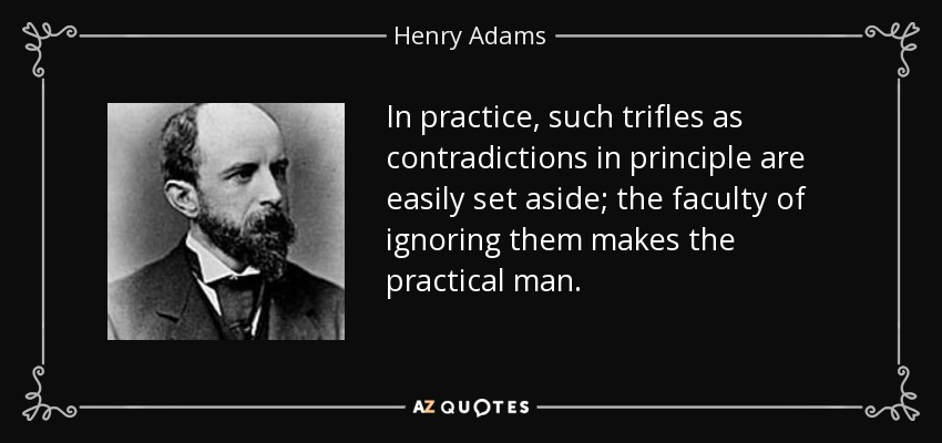 In practice, such trifles as contradictions in principle are easily set aside; the faculty of ignoring them makes the practical man. - Henry Adams