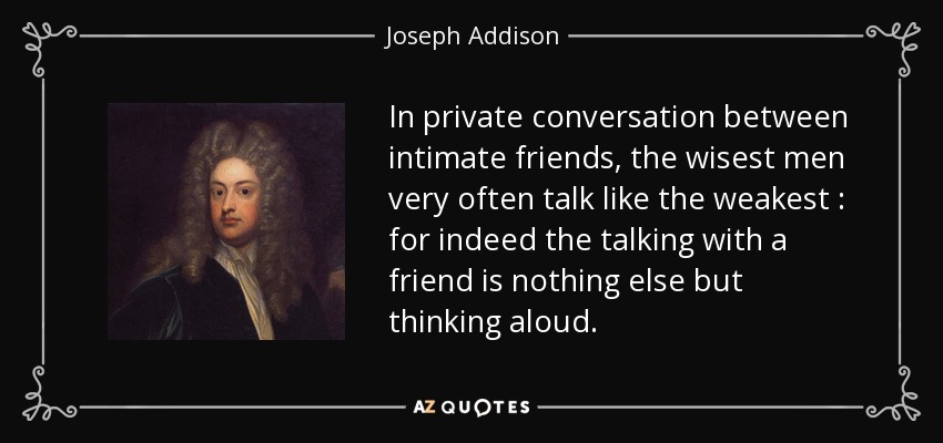 In private conversation between intimate friends, the wisest men very often talk like the weakest : for indeed the talking with a friend is nothing else but thinking aloud. - Joseph Addison