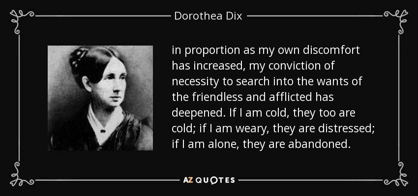 in proportion as my own discomfort has increased, my conviction of necessity to search into the wants of the friendless and afflicted has deepened. If I am cold, they too are cold; if I am weary, they are distressed; if I am alone, they are abandoned. - Dorothea Dix