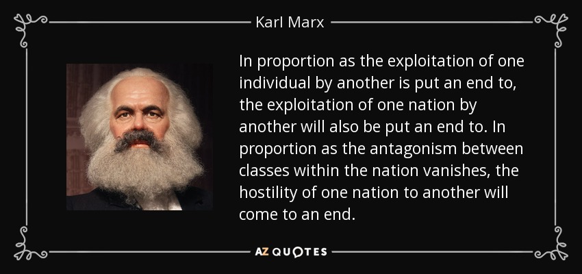In proportion as the exploitation of one individual by another is put an end to, the exploitation of one nation by another will also be put an end to. In proportion as the antagonism between classes within the nation vanishes, the hostility of one nation to another will come to an end. - Karl Marx