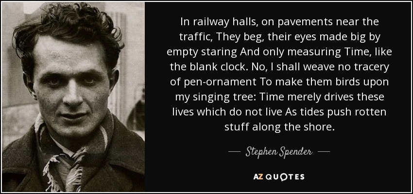 In railway halls, on pavements near the traffic, They beg, their eyes made big by empty staring And only measuring Time , like the blank clock. No, I shall weave no tracery of pen-ornament To make them birds upon my singing tree: Time merely drives these lives which do not live As tides push rotten stuff along the shore. - Stephen Spender