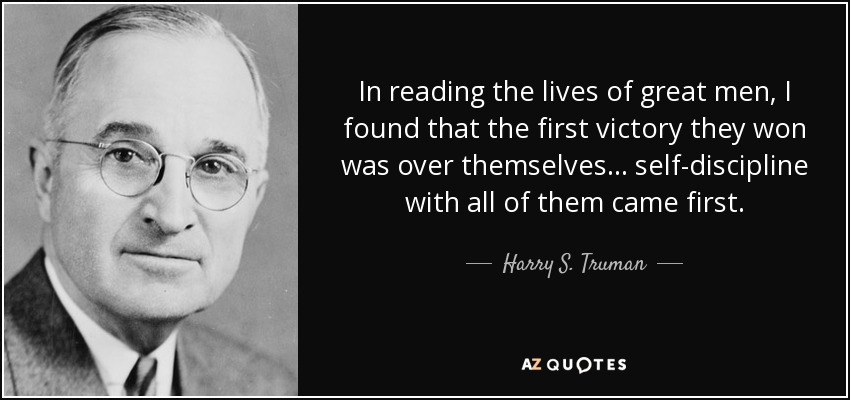 In reading the lives of great men, I found that the first victory they won was over themselves... self-discipline with all of them came first. - Harry S. Truman