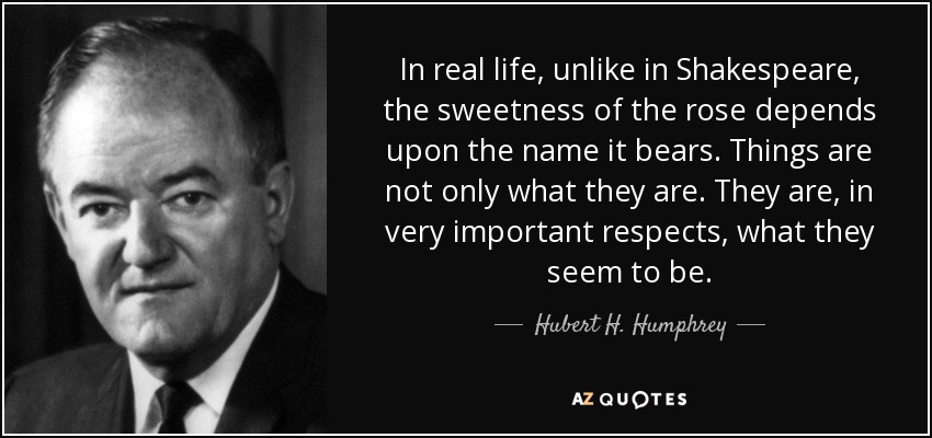 In real life, unlike in Shakespeare, the sweetness of the rose depends upon the name it bears. Things are not only what they are. They are, in very important respects, what they seem to be. - Hubert H. Humphrey