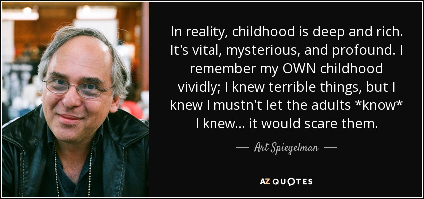In reality, childhood is deep and rich. It's vital, mysterious, and profound. I remember my OWN childhood vividly; I knew terrible things, but I knew I mustn't let the adults *know* I knew... it would scare them. - Art Spiegelman