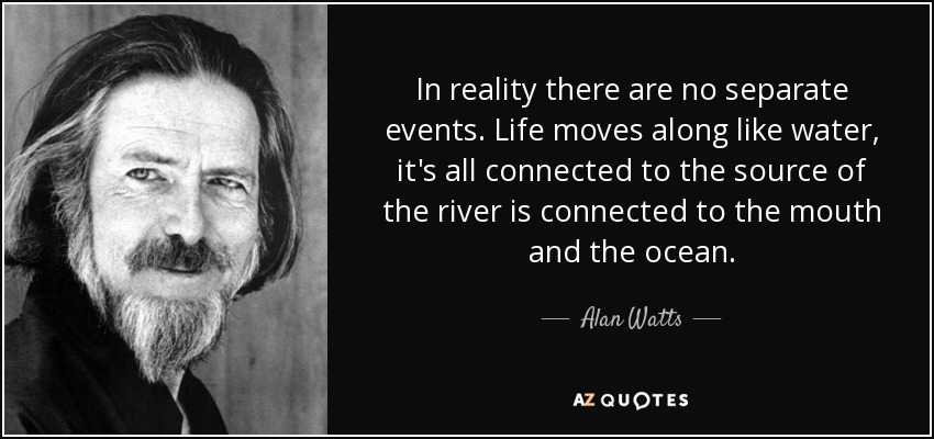 In reality there are no separate events. Life moves along like water, it's all connected to the source of the river is connected to the mouth and the ocean. - Alan Watts