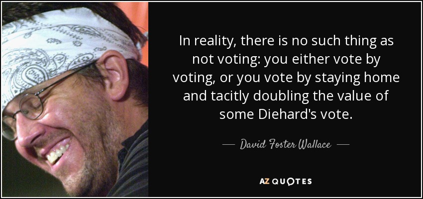 In reality, there is no such thing as not voting: you either vote by voting, or you vote by staying home and tacitly doubling the value of some Diehard's vote. - David Foster Wallace