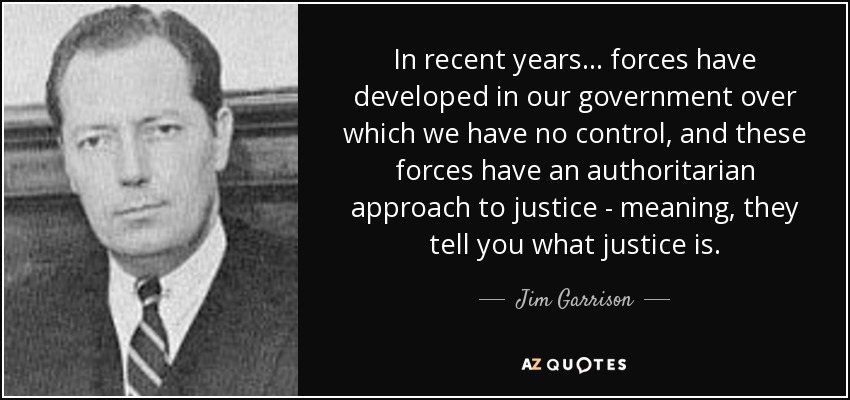 In recent years... forces have developed in our government over which we have no control, and these forces have an authoritarian approach to justice - meaning, they tell you what justice is. - Jim Garrison