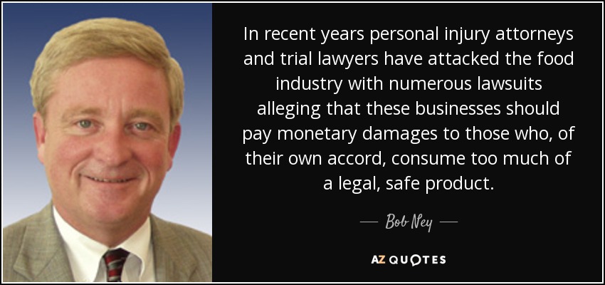In recent years personal injury attorneys and trial lawyers have attacked the food industry with numerous lawsuits alleging that these businesses should pay monetary damages to those who, of their own accord, consume too much of a legal, safe product. - Bob Ney