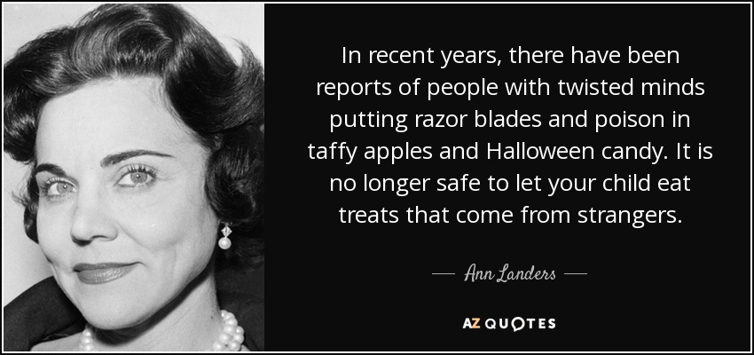 In recent years, there have been reports of people with twisted minds putting razor blades and poison in taffy apples and Halloween candy. It is no longer safe to let your child eat treats that come from strangers. - Ann Landers