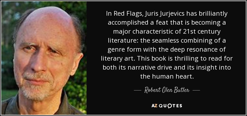 In Red Flags, Juris Jurjevics has brilliantly accomplished a feat that is becoming a major characteristic of 21st century literature: the seamless combining of a genre form with the deep resonance of literary art. This book is thrilling to read for both its narrative drive and its insight into the human heart. - Robert Olen Butler
