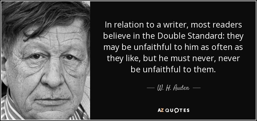 In relation to a writer, most readers believe in the Double Standard: they may be unfaithful to him as often as they like, but he must never, never be unfaithful to them. - W. H. Auden