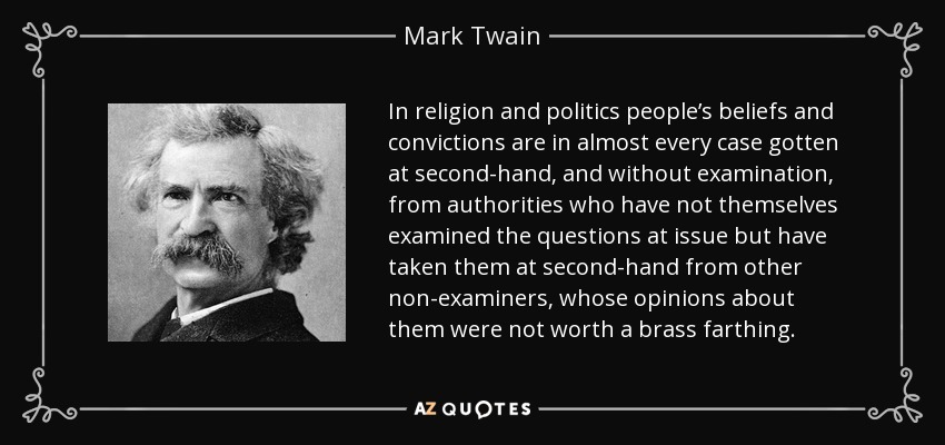 In religion and politics people’s beliefs and convictions are in almost every case gotten at second-hand, and without examination, from authorities who have not themselves examined the questions at issue but have taken them at second-hand from other non-examiners, whose opinions about them were not worth a brass farthing. - Mark Twain