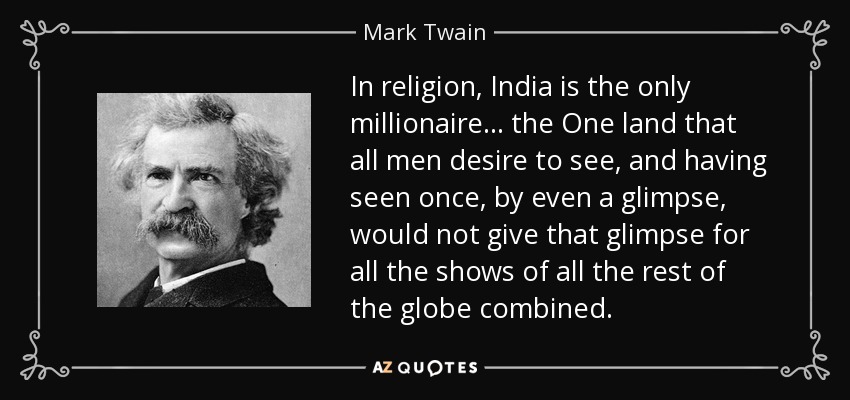 In religion, India is the only millionaire... the One land that all men desire to see, and having seen once, by even a glimpse, would not give that glimpse for all the shows of all the rest of the globe combined. - Mark Twain