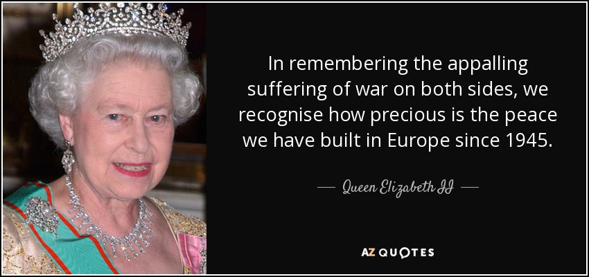 In remembering the appalling suffering of war on both sides, we recognise how precious is the peace we have built in Europe since 1945. - Queen Elizabeth II
