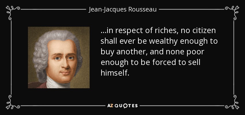 ...in respect of riches, no citizen shall ever be wealthy enough to buy another, and none poor enough to be forced to sell himself. - Jean-Jacques Rousseau