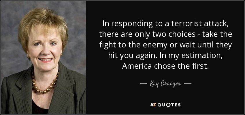 In responding to a terrorist attack, there are only two choices - take the fight to the enemy or wait until they hit you again. In my estimation, America chose the first. - Kay Granger