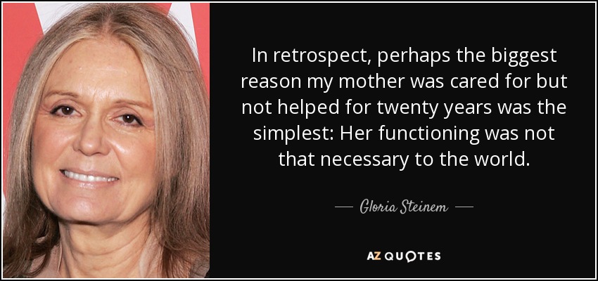 In retrospect, perhaps the biggest reason my mother was cared for but not helped for twenty years was the simplest: Her functioning was not that necessary to the world. - Gloria Steinem