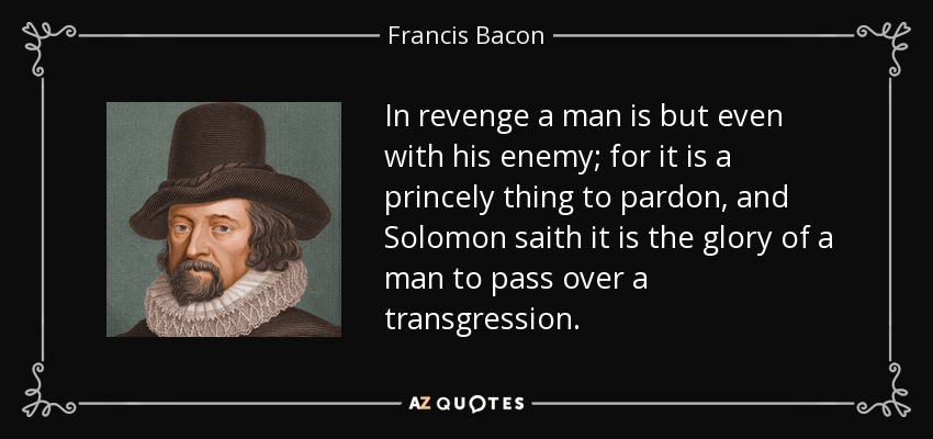In revenge a man is but even with his enemy; for it is a princely thing to pardon, and Solomon saith it is the glory of a man to pass over a transgression. - Francis Bacon