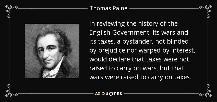 In reviewing the history of the English Government, its wars and its taxes, a bystander, not blinded by prejudice nor warped by interest, would declare that taxes were not raised to carry on wars, but that wars were raised to carry on taxes. - Thomas Paine