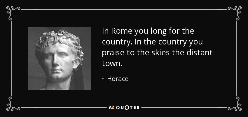 In Rome you long for the country. In the country you praise to the skies the distant town. - Horace