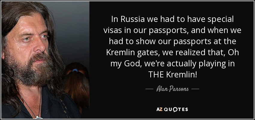 In Russia we had to have special visas in our passports, and when we had to show our passports at the Kremlin gates, we realized that, Oh my God, we're actually playing in THE Kremlin! - Alan Parsons