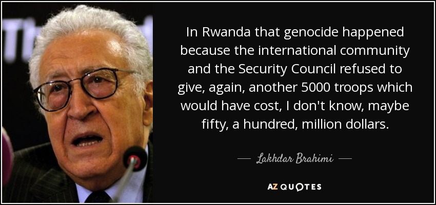 In Rwanda that genocide happened because the international community and the Security Council refused to give, again, another 5000 troops which would have cost, I don't know, maybe fifty, a hundred, million dollars. - Lakhdar Brahimi