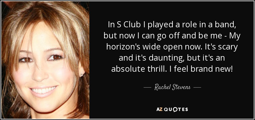 In S Club I played a role in a band, but now I can go off and be me - My horizon's wide open now. It's scary and it's daunting, but it's an absolute thrill. I feel brand new! - Rachel Stevens