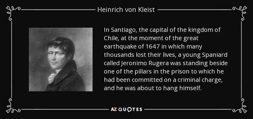 In Santiago, the capital of the kingdom of Chile, at the moment of the great earthquake of 1647 in which many thousands lost their lives, a young Spaniard called Jeronimo Rugera was standing beside one of the pillars in the prison to which he had been committed on a criminal charge, and he was about to hang himself. - Heinrich von Kleist