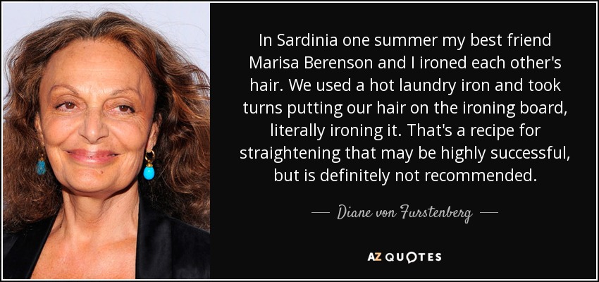 In Sardinia one summer my best friend Marisa Berenson and I ironed each other's hair. We used a hot laundry iron and took turns putting our hair on the ironing board, literally ironing it. That's a recipe for straightening that may be highly successful, but is definitely not recommended. - Diane von Furstenberg