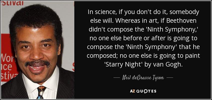 In science, if you don't do it, somebody else will. Whereas in art, if Beethoven didn't compose the 'Ninth Symphony,' no one else before or after is going to compose the 'Ninth Symphony' that he composed; no one else is going to paint 'Starry Night' by van Gogh. - Neil deGrasse Tyson